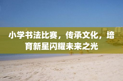 小学书法比赛，传承文化，培育新星闪耀未来之光
