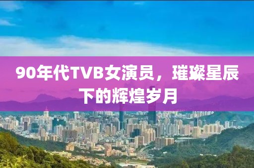 90年代TVB女演员，璀璨星辰下的辉煌岁月