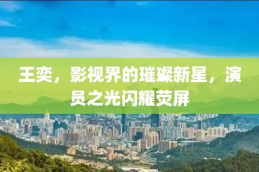 王奕，影视界的璀璨新星，演员之光闪耀荧屏