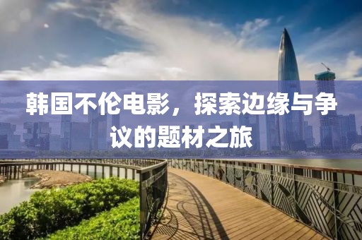 韩国不伦电影，探索边缘与争议的题材之旅