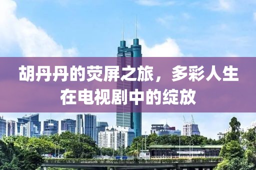 胡丹丹的荧屏之旅，多彩人生在电视剧中的绽放