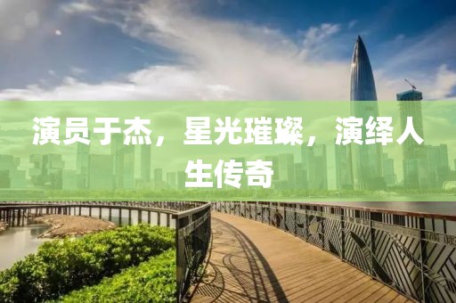 演员于杰，星光璀璨，演绎人生传奇