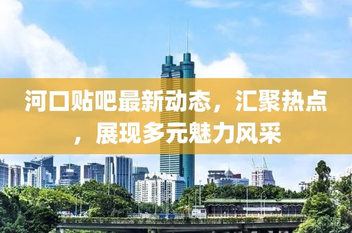 河口贴吧最新动态，汇聚热点，展现多元魅力风采