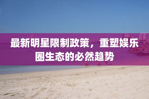 最新明星限制政策，重塑娱乐圈生态的必然趋势