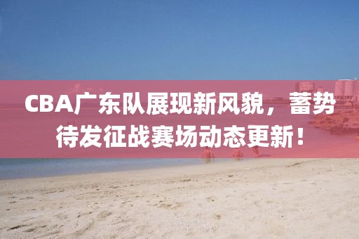 CBA广东队展现新风貌，蓄势待发征战赛场动态更新！