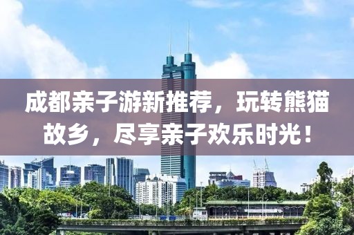 成都亲子游新推荐，玩转熊猫故乡，尽享亲子欢乐时光！