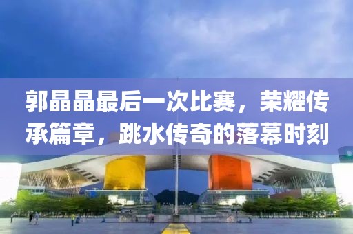 郭晶晶最后一次比赛，荣耀传承篇章，跳水传奇的落幕时刻