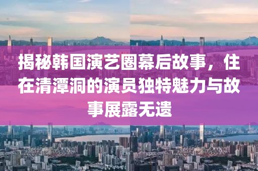 揭秘韩国演艺圈幕后故事，住在清潭洞的演员独特魅力与故事展露无遗
