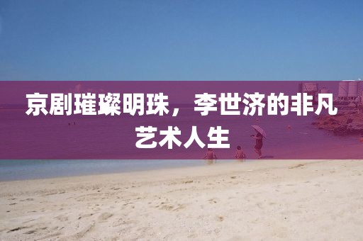 京剧璀璨明珠，李世济的非凡艺术人生
