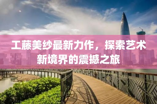 工藤美纱最新力作，探索艺术新境界的震撼之旅