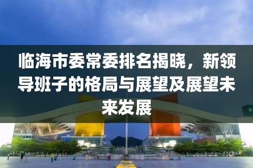 临海市委常委排名揭晓，新领导班子的格局与展望及展望未来发展