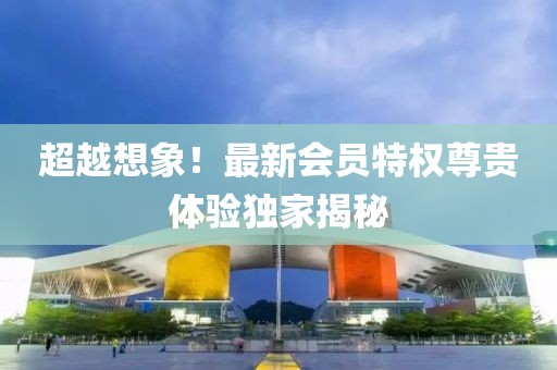超越想象！最新会员特权尊贵体验独家揭秘