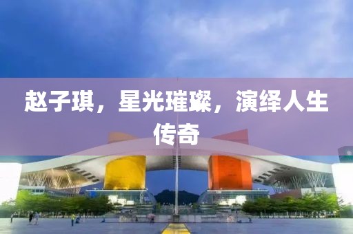 赵子琪，星光璀璨，演绎人生传奇