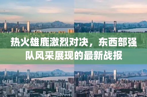 热火雄鹿激烈对决，东西部强队风采展现的最新战报