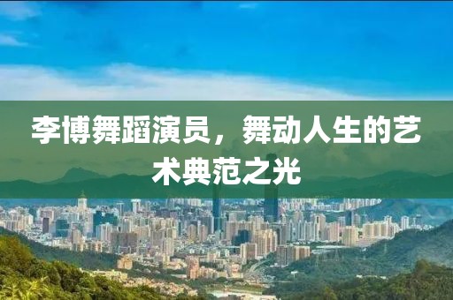 李博舞蹈演员，舞动人生的艺术典范之光