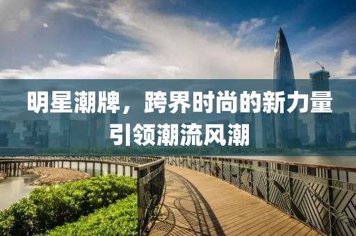 明星潮牌，跨界时尚的新力量引领潮流风潮