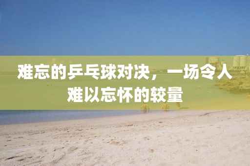 难忘的乒乓球对决，一场令人难以忘怀的较量