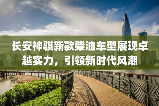 长安神骐新款柴油车型展现卓越实力，引领新时代风潮