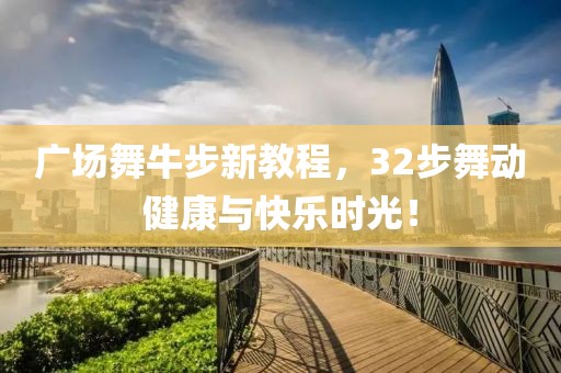 广场舞牛步新教程，32步舞动健康与快乐时光！