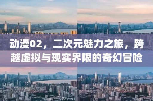 动漫02，二次元魅力之旅，跨越虚拟与现实界限的奇幻冒险