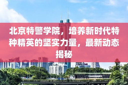 北京特警学院，培养新时代特种精英的坚实力量，最新动态揭秘