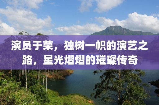 演员于荣，独树一帜的演艺之路，星光熠熠的璀璨传奇