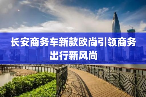 长安商务车新款欧尚引领商务出行新风尚