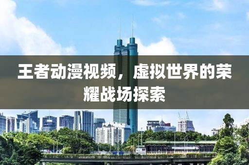 王者动漫视频，虚拟世界的荣耀战场探索