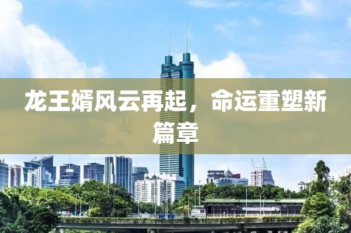 龙王婿风云再起，命运重塑新篇章
