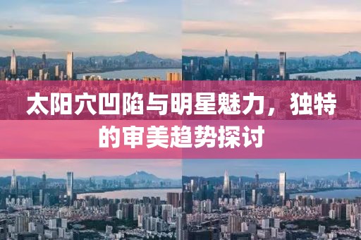 太阳穴凹陷与明星魅力，独特的审美趋势探讨
