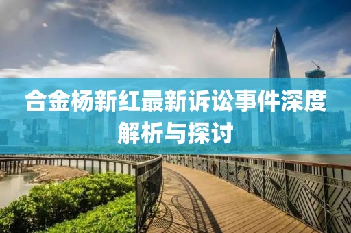 合金杨新红最新诉讼事件深度解析与探讨