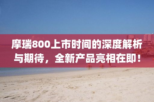 摩瑞800上市时间的深度解析与期待，全新产品亮相在即！