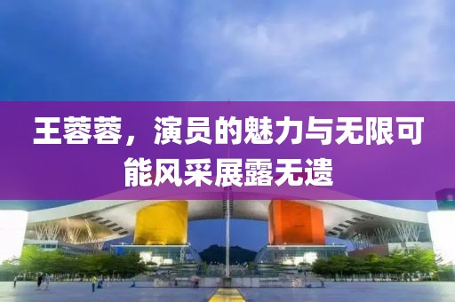 王蓉蓉，演员的魅力与无限可能风采展露无遗