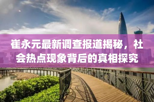 崔永元最新调查报道揭秘，社会热点现象背后的真相探究