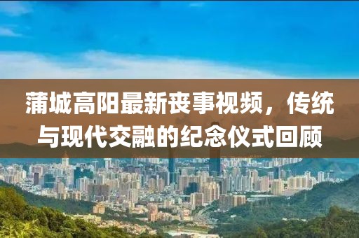 蒲城高阳最新丧事视频，传统与现代交融的纪念仪式回顾