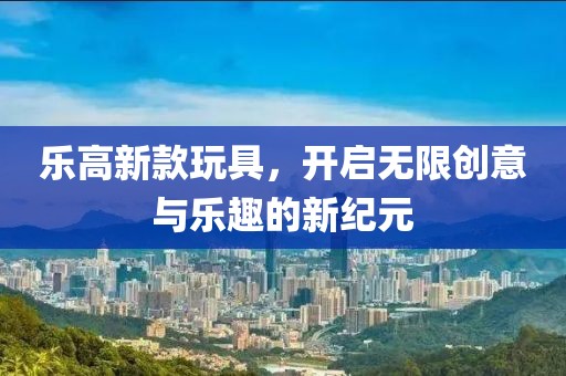 乐高新款玩具，开启无限创意与乐趣的新纪元