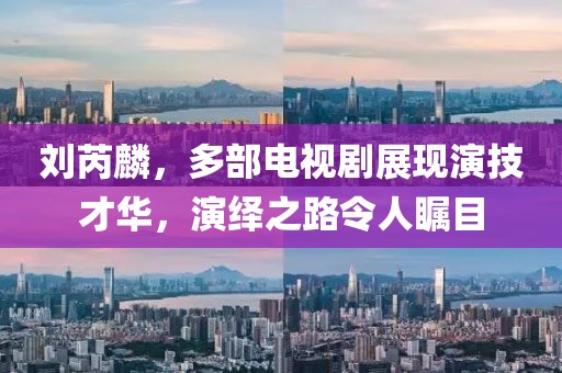刘芮麟，多部电视剧展现演技才华，演绎之路令人瞩目