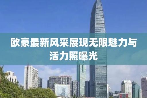 欧豪最新风采展现无限魅力与活力照曝光