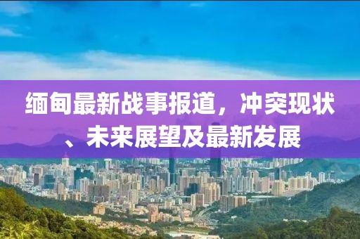 缅甸最新战事报道，冲突现状、未来展望及最新发展