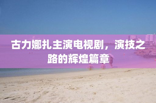 古力娜扎主演电视剧，演技之路的辉煌篇章