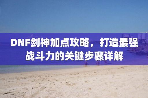 DNF剑神加点攻略，打造最强战斗力的关键步骤详解