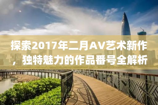 探索2017年二月AV艺术新作，独特魅力的作品番号全解析