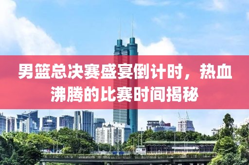 男篮总决赛盛宴倒计时，热血沸腾的比赛时间揭秘