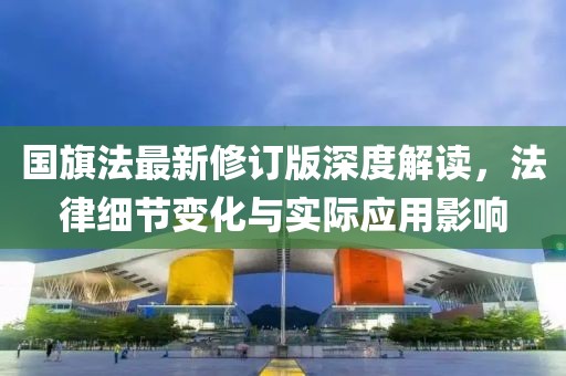 国旗法最新修订版深度解读，法律细节变化与实际应用影响