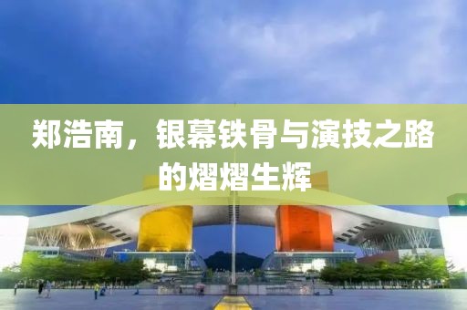 郑浩南，银幕铁骨与演技之路的熠熠生辉