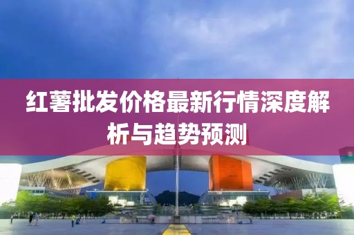 红薯批发价格最新行情深度解析与趋势预测