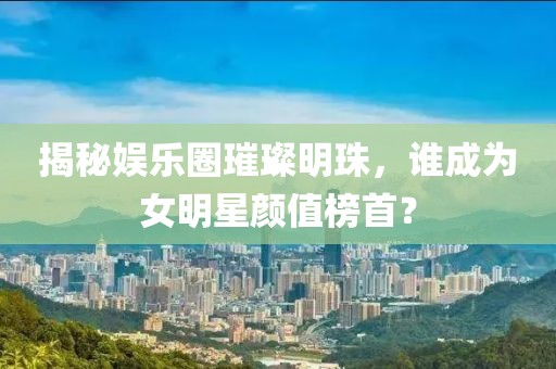 揭秘娱乐圈璀璨明珠，谁成为女明星颜值榜首？