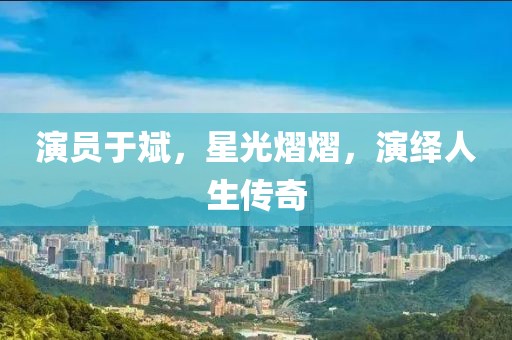 演员于斌，星光熠熠，演绎人生传奇