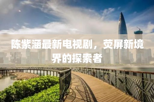 陈紫涵最新电视剧，荧屏新境界的探索者