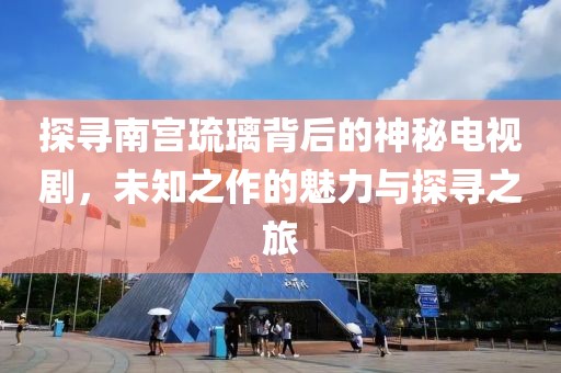 探寻南宫琉璃背后的神秘电视剧，未知之作的魅力与探寻之旅